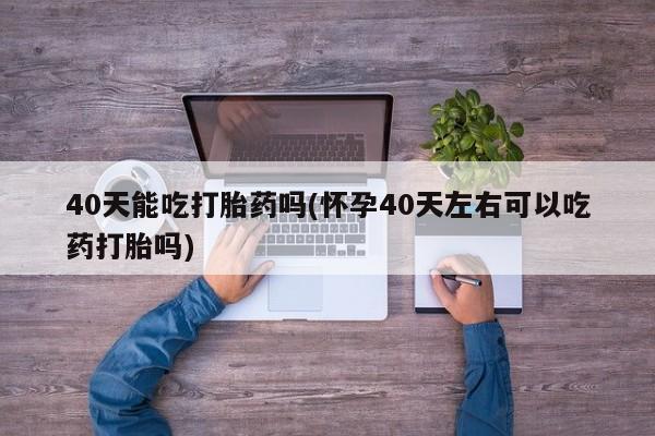 打胎药联系微信40天能吃打胎药吗(怀孕40天左右可以吃药打胎吗)