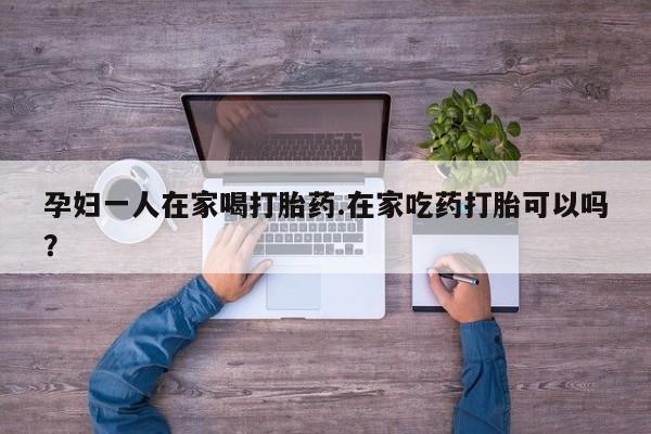 打胎药联系微信孕妇一人在家喝打胎药.在家吃药打胎可以吗？