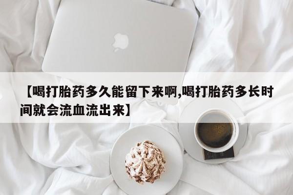 打胎药联系微信【喝打胎药多久能留下来啊,喝打胎药多长时间就会流血流出来】