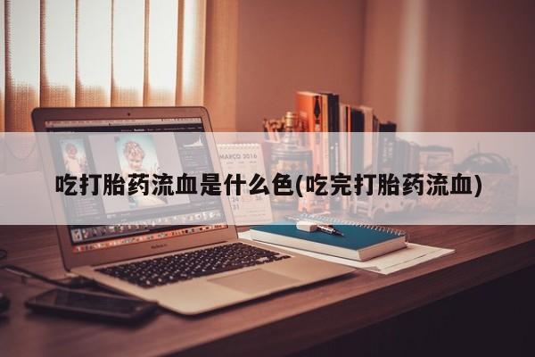 打胎药联系微信吃打胎药流血是什么色(吃完打胎药流血)