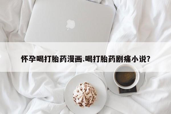 打胎药联系微信怀孕喝打胎药漫画.喝打胎药剧痛小说？