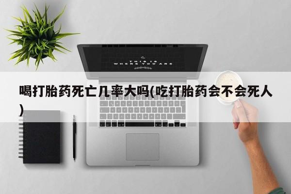 打胎药联系微信喝打胎药死亡几率大吗(吃打胎药会不会死人)