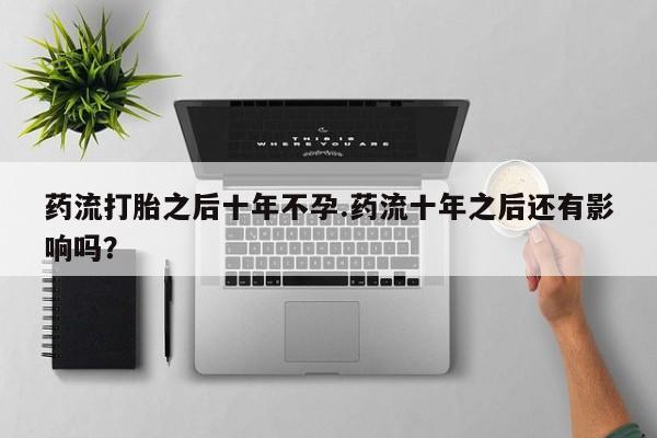 打胎药联系微信药流打胎之后十年不孕.药流十年之后还有影响吗？
