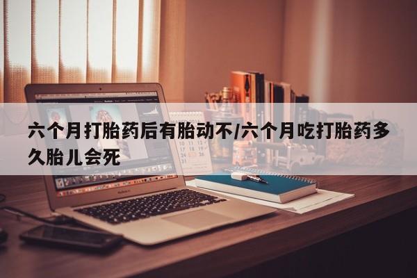 打胎药联系微信六个月打胎药后有胎动不/六个月吃打胎药多久胎儿会死