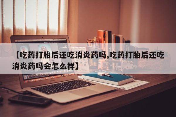 打胎药联系微信【吃药打胎后还吃消炎药吗,吃药打胎后还吃消炎药吗会怎么样】