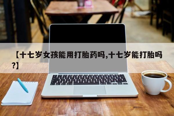 打胎药联系微信【十七岁女孩能用打胎药吗,十七岁能打胎吗?】
