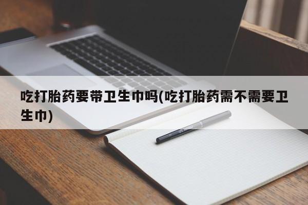 打胎药联系微信吃打胎药要带卫生巾吗(吃打胎药需不需要卫生巾)