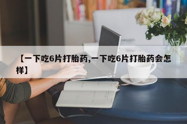 打胎药联系微信【一下吃6片打胎药,一下吃6片打胎药会怎样】