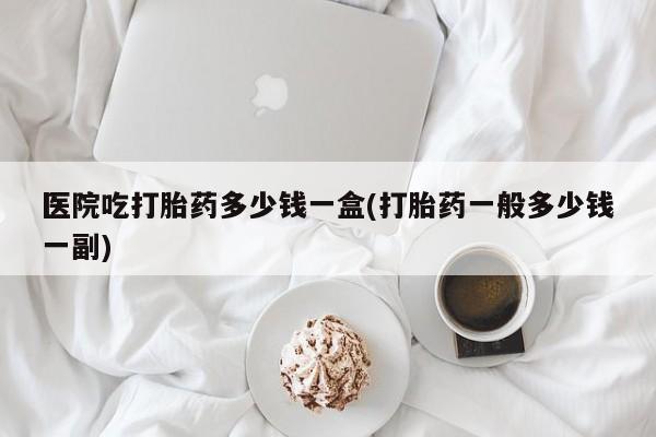 打胎药联系微信医院吃打胎药多少钱一盒(打胎药一般多少钱一副)