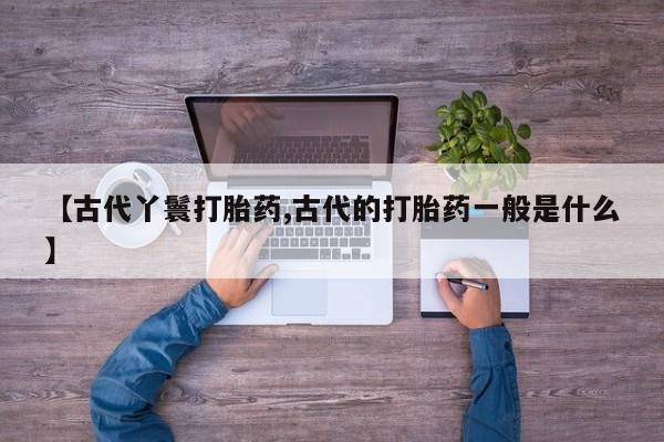 打胎药联系微信【古代丫鬟打胎药,古代的打胎药一般是什么】