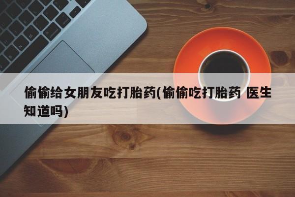 打胎药联系微信偷偷给女朋友吃打胎药(偷偷吃打胎药 医生知道吗)