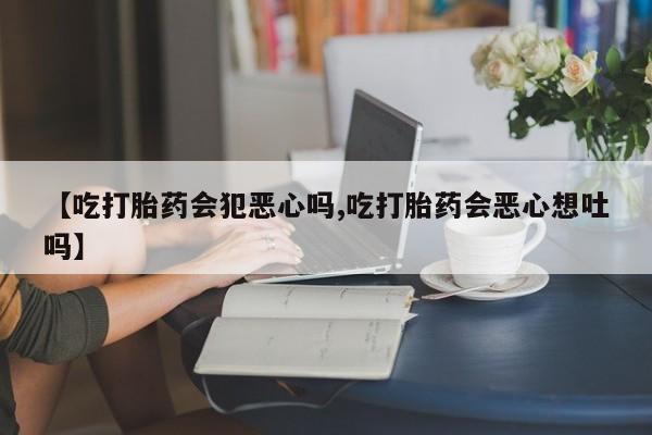 打胎药联系微信【吃打胎药会犯恶心吗,吃打胎药会恶心想吐吗】