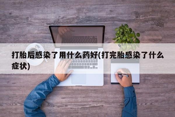 打胎药联系微信打胎后感染了用什么药好(打完胎感染了什么症状)