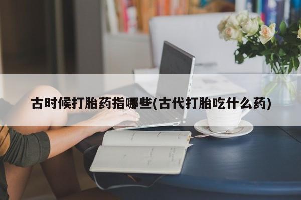 打胎药联系微信古时候打胎药指哪些(古代打胎吃什么药)