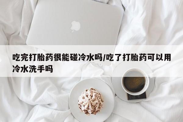 打胎药联系微信吃完打胎药很能碰冷水吗/吃了打胎药可以用冷水洗手吗
