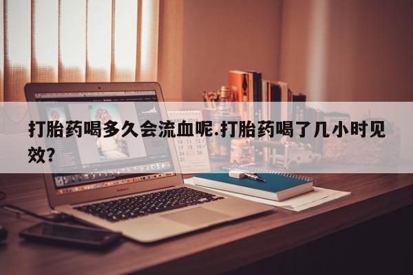 打胎药联系微信打胎药喝多久会流血呢.打胎药喝了几小时见效？