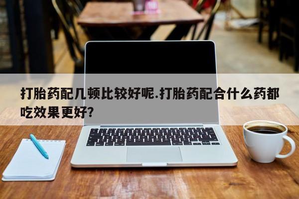 打胎药联系微信打胎药配几顿比较好呢.打胎药配合什么药都吃效果更好？