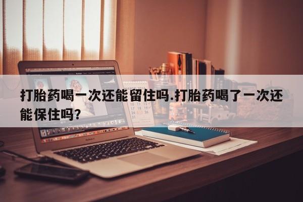 打胎药联系微信打胎药喝一次还能留住吗.打胎药喝了一次还能保住吗？