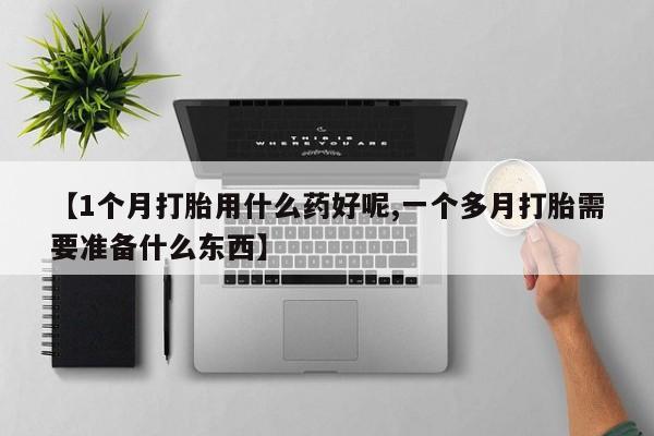 打胎药联系微信【1个月打胎用什么药好呢,一个多月打胎需要准备什么东西】