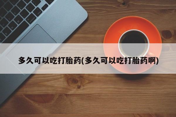 打胎药联系微信多久可以吃打胎药(多久可以吃打胎药啊)