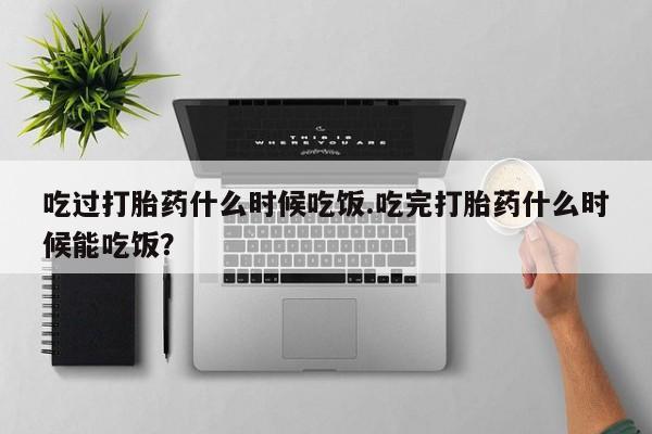 打胎药联系微信吃过打胎药什么时候吃饭.吃完打胎药什么时候能吃饭？