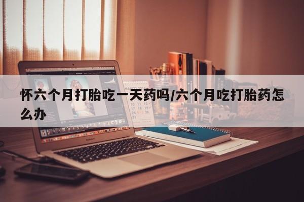 打胎药联系微信怀六个月打胎吃一天药吗/六个月吃打胎药怎么办