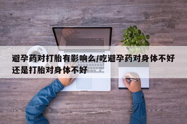 打胎药联系微信避孕药对打胎有影响么/吃避孕药对身体不好还是打胎对身体不好