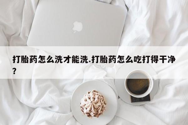 打胎药联系微信打胎药怎么洗才能洗.打胎药怎么吃打得干净？