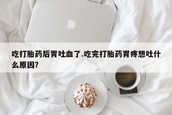 打胎药联系微信吃打胎药后胃吐血了.吃完打胎药胃疼想吐什么原因？